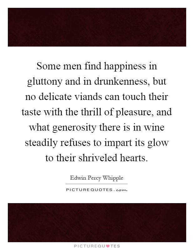 Some men find happiness in gluttony and in drunkenness, but no delicate viands can touch their taste with the thrill of pleasure, and what generosity there is in wine steadily refuses to impart its glow to their shriveled hearts Picture Quote #1