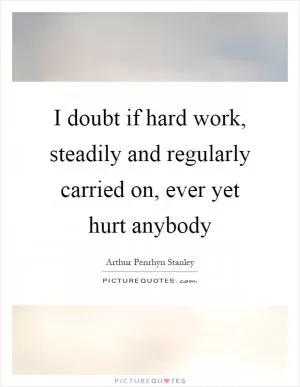 I doubt if hard work, steadily and regularly carried on, ever yet hurt anybody Picture Quote #1