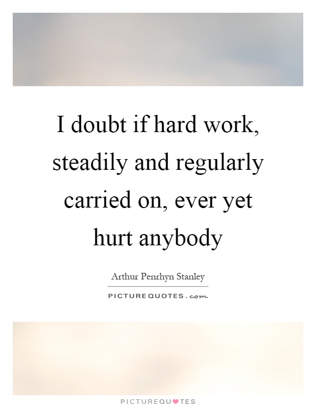 I doubt if hard work, steadily and regularly carried on, ever yet hurt anybody Picture Quote #1