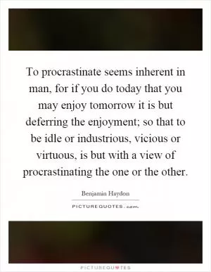 To procrastinate seems inherent in man, for if you do today that you may enjoy tomorrow it is but deferring the enjoyment; so that to be idle or industrious, vicious or virtuous, is but with a view of procrastinating the one or the other Picture Quote #1