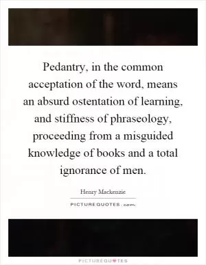 Pedantry, in the common acceptation of the word, means an absurd ostentation of learning, and stiffness of phraseology, proceeding from a misguided knowledge of books and a total ignorance of men Picture Quote #1