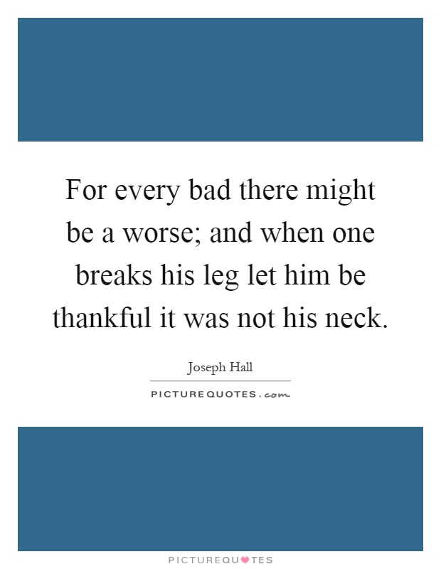 For every bad there might be a worse; and when one breaks his leg let him be thankful it was not his neck Picture Quote #1