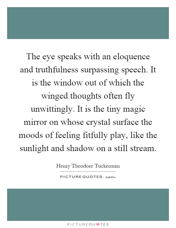 The eye speaks with an eloquence and truthfulness surpassing speech. It is the window out of which the winged thoughts often fly unwittingly. It is the tiny magic mirror on whose crystal surface the moods of feeling fitfully play, like the sunlight and shadow on a still stream Picture Quote #1