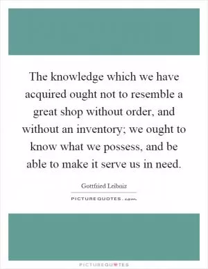 The knowledge which we have acquired ought not to resemble a great shop without order, and without an inventory; we ought to know what we possess, and be able to make it serve us in need Picture Quote #1