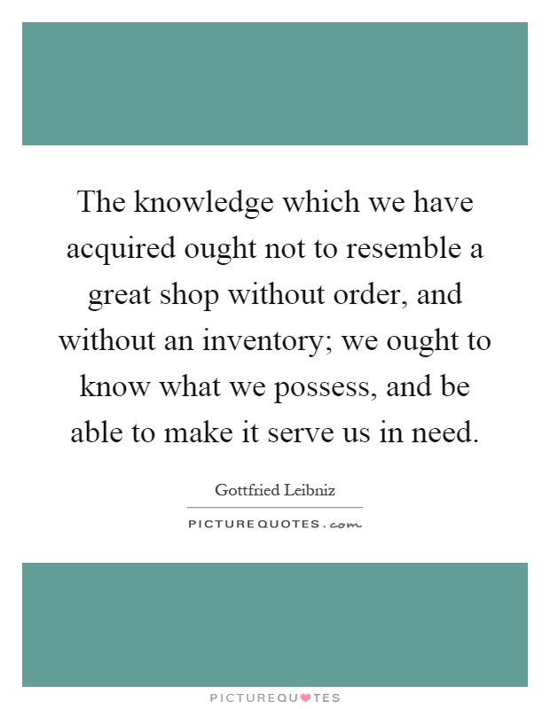 The knowledge which we have acquired ought not to resemble a great shop without order, and without an inventory; we ought to know what we possess, and be able to make it serve us in need Picture Quote #1
