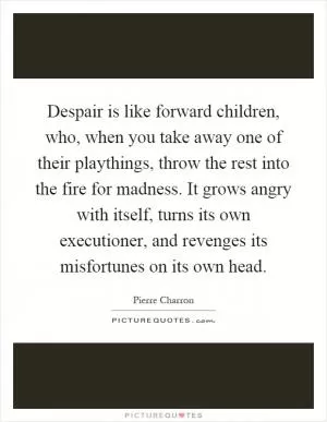 Despair is like forward children, who, when you take away one of their playthings, throw the rest into the fire for madness. It grows angry with itself, turns its own executioner, and revenges its misfortunes on its own head Picture Quote #1