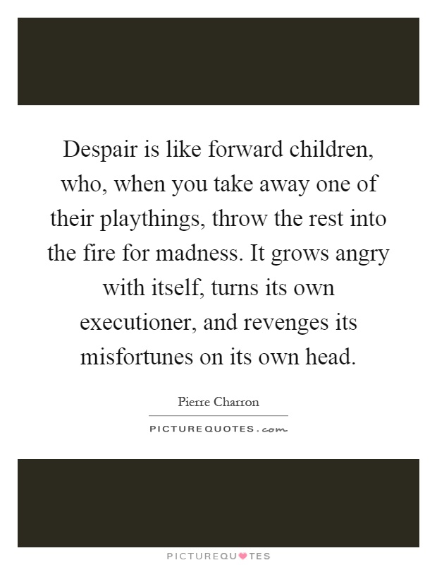 Despair is like forward children, who, when you take away one of their playthings, throw the rest into the fire for madness. It grows angry with itself, turns its own executioner, and revenges its misfortunes on its own head Picture Quote #1