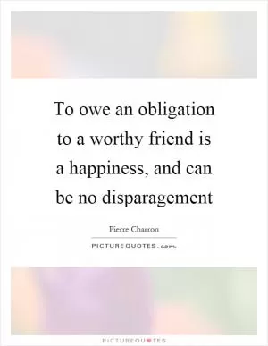 To owe an obligation to a worthy friend is a happiness, and can be no disparagement Picture Quote #1