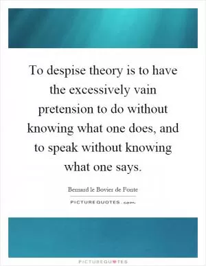 To despise theory is to have the excessively vain pretension to do without knowing what one does, and to speak without knowing what one says Picture Quote #1