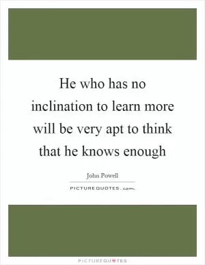 He who has no inclination to learn more will be very apt to think that he knows enough Picture Quote #1