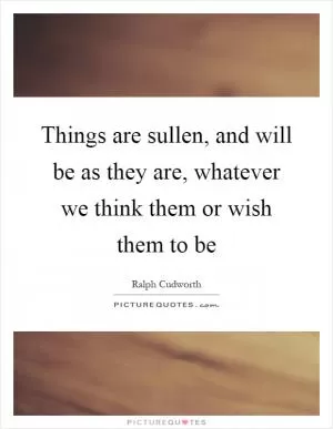 Things are sullen, and will be as they are, whatever we think them or wish them to be Picture Quote #1