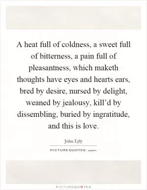 A heat full of coldness, a sweet full of bitterness, a pain full of pleasantness, which maketh thoughts have eyes and hearts ears, bred by desire, nursed by delight, weaned by jealousy, kill’d by dissembling, buried by ingratitude, and this is love Picture Quote #1