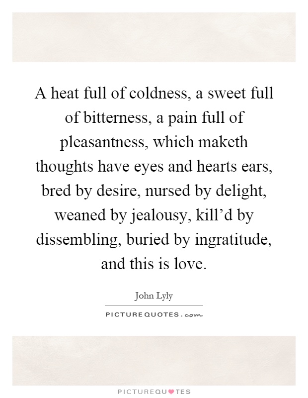 A heat full of coldness, a sweet full of bitterness, a pain full of pleasantness, which maketh thoughts have eyes and hearts ears, bred by desire, nursed by delight, weaned by jealousy, kill'd by dissembling, buried by ingratitude, and this is love Picture Quote #1