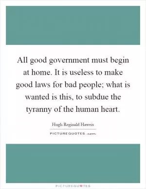 All good government must begin at home. It is useless to make good laws for bad people; what is wanted is this, to subdue the tyranny of the human heart Picture Quote #1