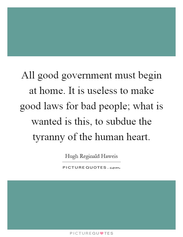All good government must begin at home. It is useless to make good laws for bad people; what is wanted is this, to subdue the tyranny of the human heart Picture Quote #1