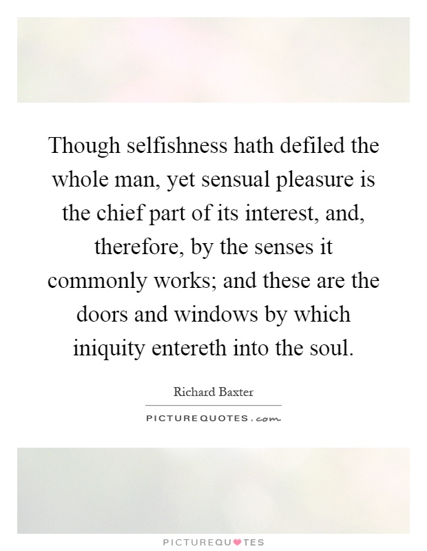 Though selfishness hath defiled the whole man, yet sensual pleasure is the chief part of its interest, and, therefore, by the senses it commonly works; and these are the doors and windows by which iniquity entereth into the soul Picture Quote #1