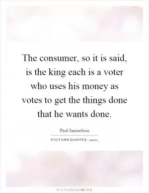 The consumer, so it is said, is the king each is a voter who uses his money as votes to get the things done that he wants done Picture Quote #1