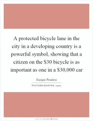 A protected bicycle lane in the city in a developing country is a powerful symbol, showing that a citizen on the $30 bicycle is as important as one in a $30,000 car Picture Quote #1