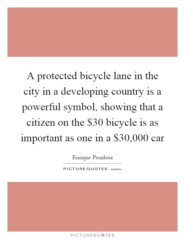 A protected bicycle lane in the city in a developing country is a powerful symbol, showing that a citizen on the $30 bicycle is as important as one in a $30,000 car Picture Quote #1