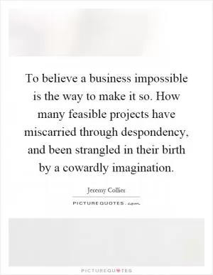 To believe a business impossible is the way to make it so. How many feasible projects have miscarried through despondency, and been strangled in their birth by a cowardly imagination Picture Quote #1