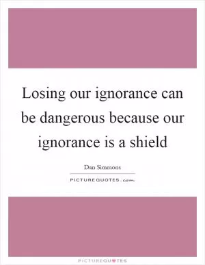 Losing our ignorance can be dangerous because our ignorance is a shield Picture Quote #1