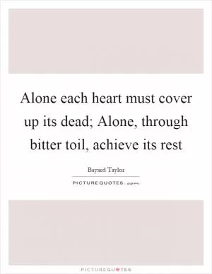 Alone each heart must cover up its dead; Alone, through bitter toil, achieve its rest Picture Quote #1