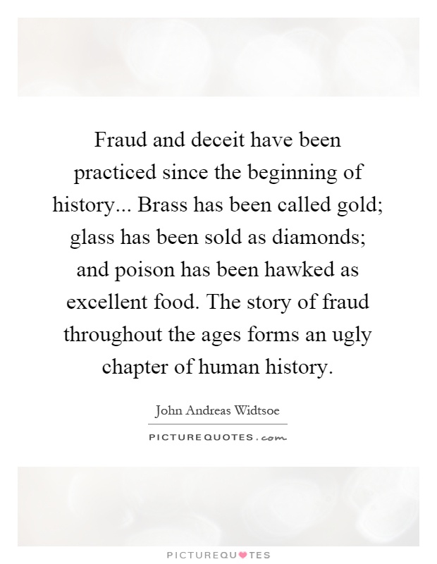 Fraud and deceit have been practiced since the beginning of history... Brass has been called gold; glass has been sold as diamonds; and poison has been hawked as excellent food. The story of fraud throughout the ages forms an ugly chapter of human history Picture Quote #1