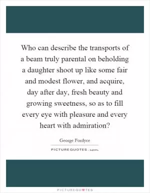 Who can describe the transports of a beam truly parental on beholding a daughter shoot up like some fair and modest flower, and acquire, day after day, fresh beauty and growing sweetness, so as to fill every eye with pleasure and every heart with admiration? Picture Quote #1