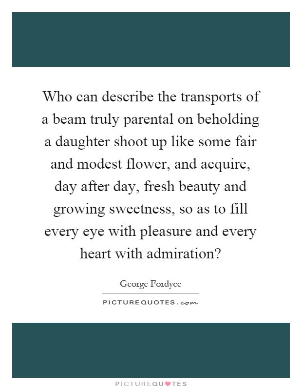 Who can describe the transports of a beam truly parental on beholding a daughter shoot up like some fair and modest flower, and acquire, day after day, fresh beauty and growing sweetness, so as to fill every eye with pleasure and every heart with admiration? Picture Quote #1