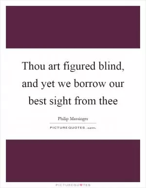 Thou art figured blind, and yet we borrow our best sight from thee Picture Quote #1