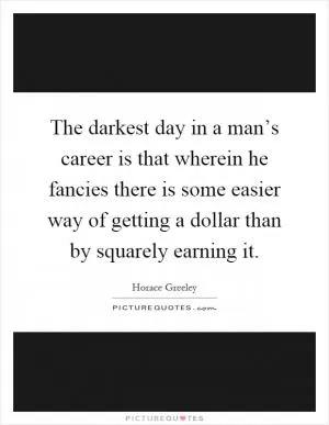 The darkest day in a man’s career is that wherein he fancies there is some easier way of getting a dollar than by squarely earning it Picture Quote #1