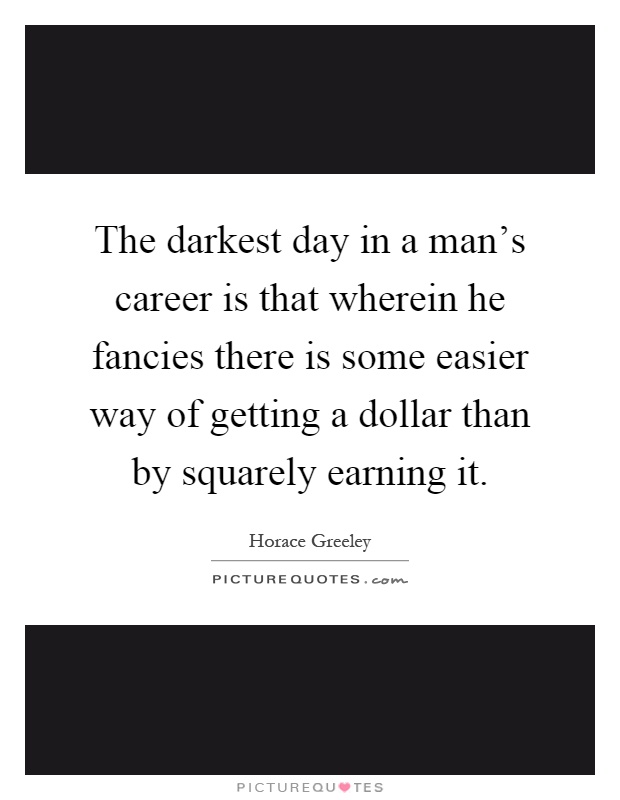The darkest day in a man's career is that wherein he fancies there is some easier way of getting a dollar than by squarely earning it Picture Quote #1