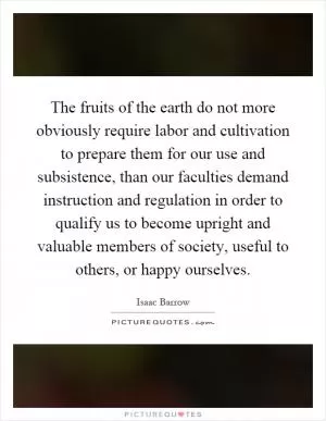 The fruits of the earth do not more obviously require labor and cultivation to prepare them for our use and subsistence, than our faculties demand instruction and regulation in order to qualify us to become upright and valuable members of society, useful to others, or happy ourselves Picture Quote #1