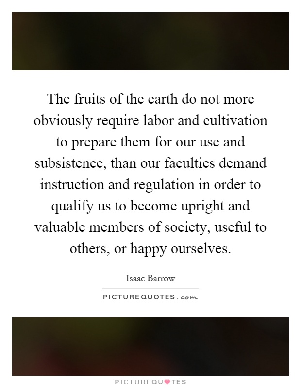 The fruits of the earth do not more obviously require labor and cultivation to prepare them for our use and subsistence, than our faculties demand instruction and regulation in order to qualify us to become upright and valuable members of society, useful to others, or happy ourselves Picture Quote #1