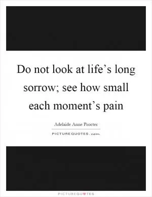 Do not look at life’s long sorrow; see how small each moment’s pain Picture Quote #1