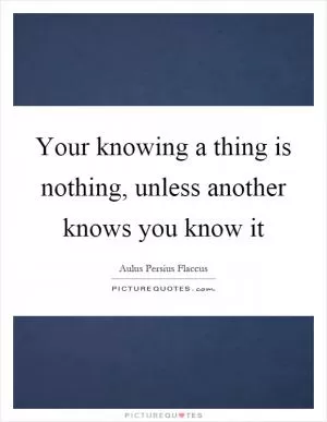Your knowing a thing is nothing, unless another knows you know it Picture Quote #1