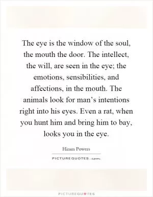 The eye is the window of the soul, the mouth the door. The intellect, the will, are seen in the eye; the emotions, sensibilities, and affections, in the mouth. The animals look for man’s intentions right into his eyes. Even a rat, when you hunt him and bring him to bay, looks you in the eye Picture Quote #1