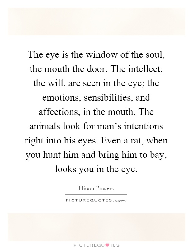 The eye is the window of the soul, the mouth the door. The intellect, the will, are seen in the eye; the emotions, sensibilities, and affections, in the mouth. The animals look for man's intentions right into his eyes. Even a rat, when you hunt him and bring him to bay, looks you in the eye Picture Quote #1