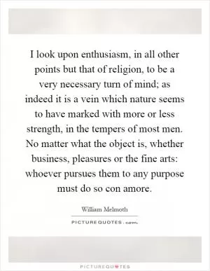 I look upon enthusiasm, in all other points but that of religion, to be a very necessary turn of mind; as indeed it is a vein which nature seems to have marked with more or less strength, in the tempers of most men. No matter what the object is, whether business, pleasures or the fine arts: whoever pursues them to any purpose must do so con amore Picture Quote #1