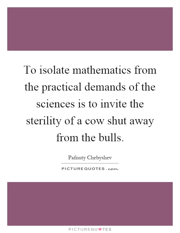 To isolate mathematics from the practical demands of the sciences is to invite the sterility of a cow shut away from the bulls Picture Quote #1
