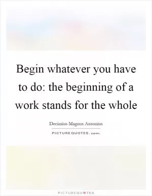Begin whatever you have to do: the beginning of a work stands for the whole Picture Quote #1