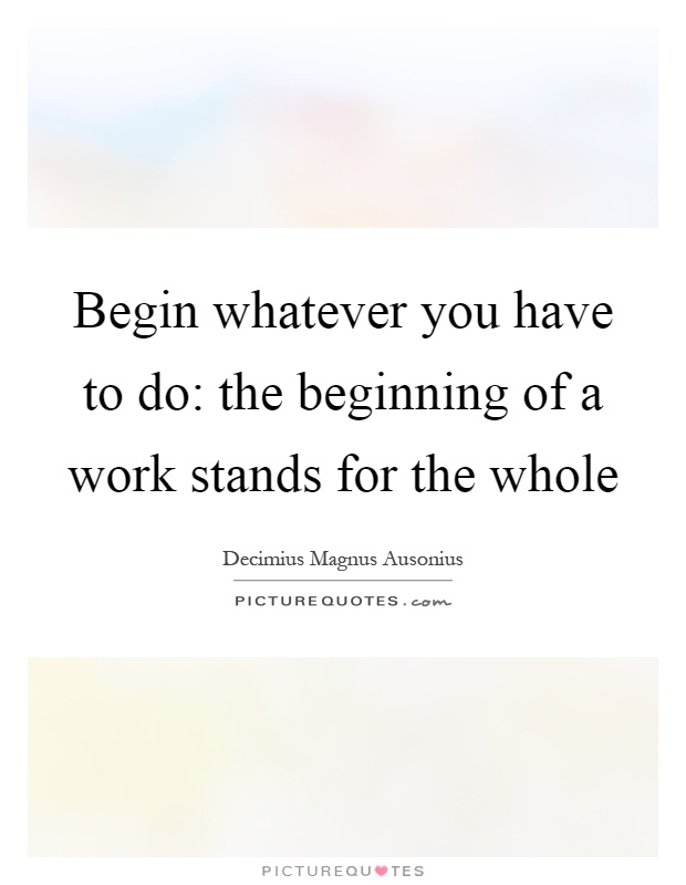 Begin whatever you have to do: the beginning of a work stands for the whole Picture Quote #1