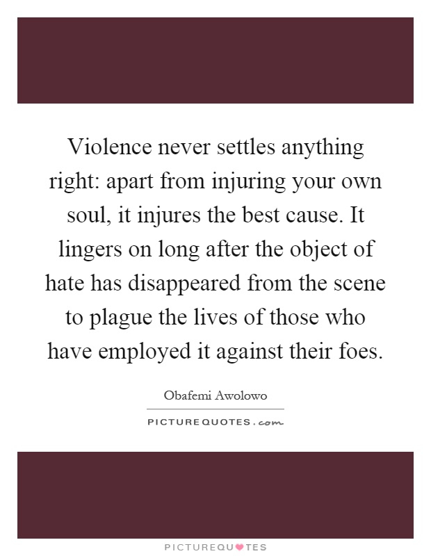 Violence never settles anything right: apart from injuring your own soul, it injures the best cause. It lingers on long after the object of hate has disappeared from the scene to plague the lives of those who have employed it against their foes Picture Quote #1
