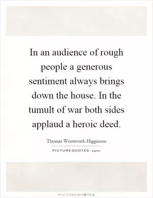 In an audience of rough people a generous sentiment always brings down the house. In the tumult of war both sides applaud a heroic deed Picture Quote #1