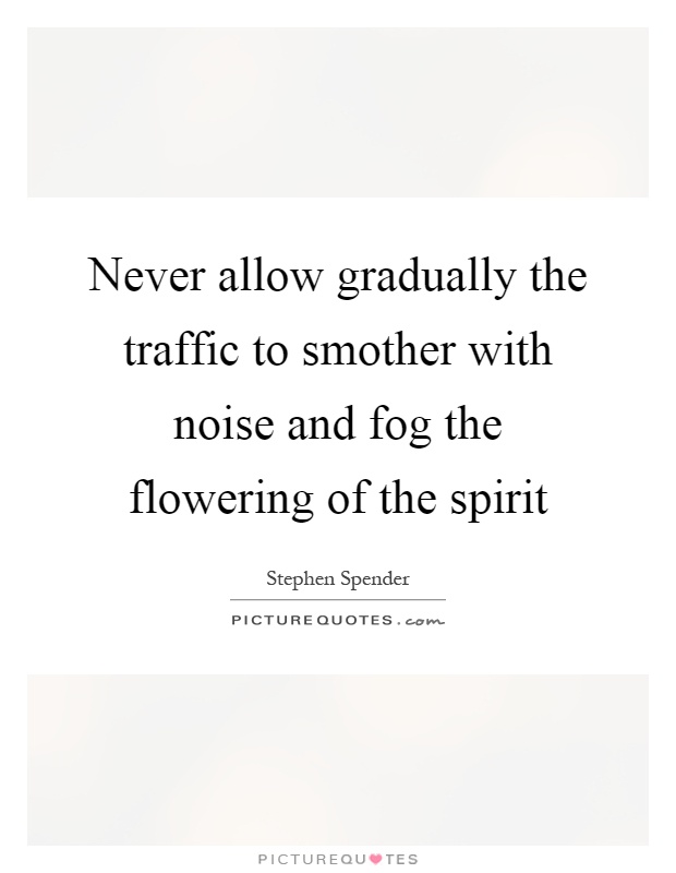 Never allow gradually the traffic to smother with noise and fog the flowering of the spirit Picture Quote #1