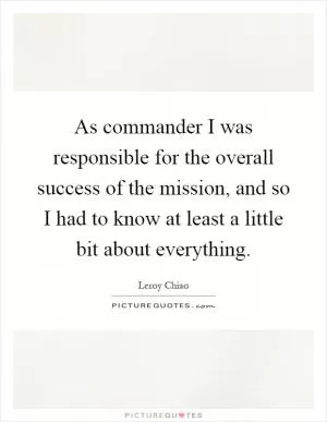 As commander I was responsible for the overall success of the mission, and so I had to know at least a little bit about everything Picture Quote #1