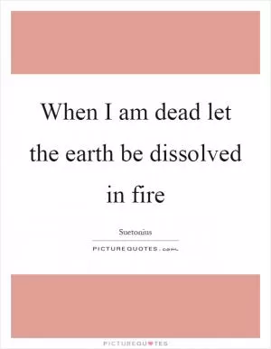 When I am dead let the earth be dissolved in fire Picture Quote #1