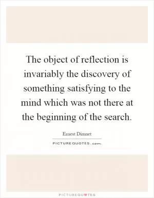 The object of reflection is invariably the discovery of something satisfying to the mind which was not there at the beginning of the search Picture Quote #1