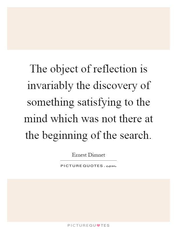 The object of reflection is invariably the discovery of something satisfying to the mind which was not there at the beginning of the search Picture Quote #1