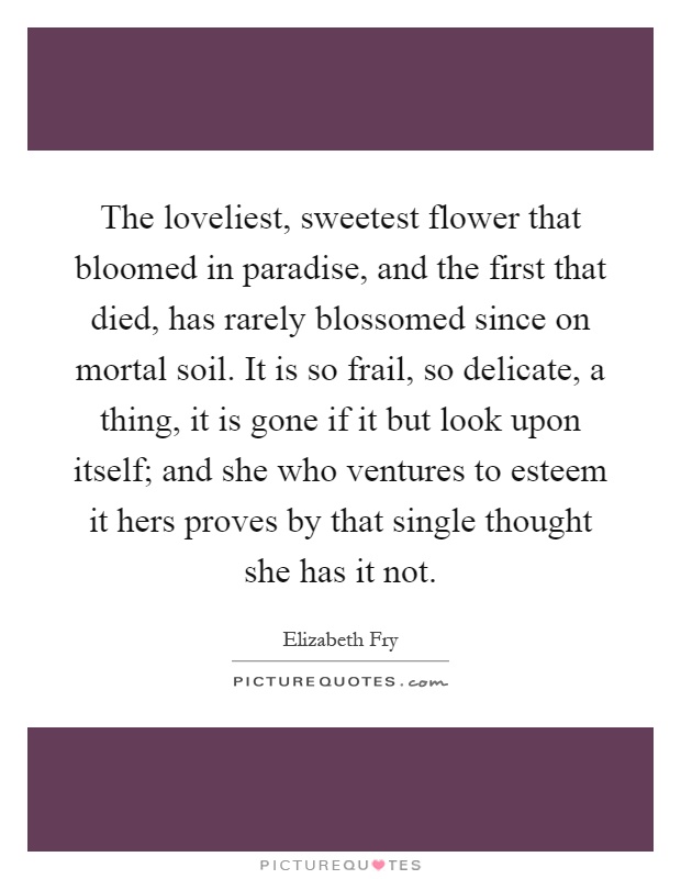 The loveliest, sweetest flower that bloomed in paradise, and the first that died, has rarely blossomed since on mortal soil. It is so frail, so delicate, a thing, it is gone if it but look upon itself; and she who ventures to esteem it hers proves by that single thought she has it not Picture Quote #1